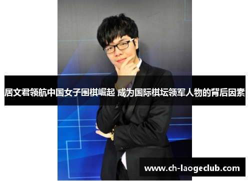 居文君领航中国女子围棋崛起 成为国际棋坛领军人物的背后因素