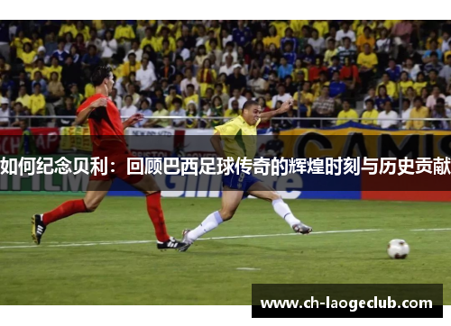 如何纪念贝利：回顾巴西足球传奇的辉煌时刻与历史贡献