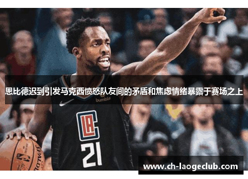 恩比德迟到引发马克西愤怒队友间的矛盾和焦虑情绪暴露于赛场之上