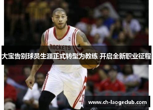 大宝告别球员生涯正式转型为教练 开启全新职业征程