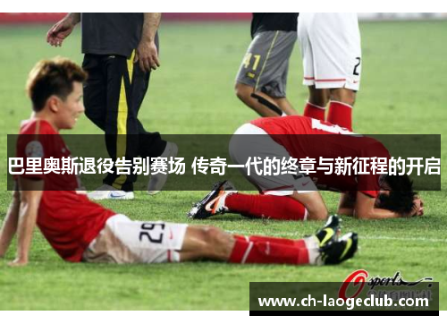 巴里奥斯退役告别赛场 传奇一代的终章与新征程的开启 巴里奥斯退役告别赛场 传奇一代的终章与新征程的开启