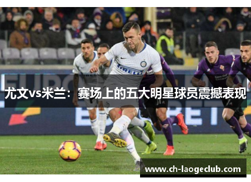 尤文vs米兰:赛场上的五大明星球员震撼表现 尤文vs米兰:赛场上的五大明星球员震撼表现