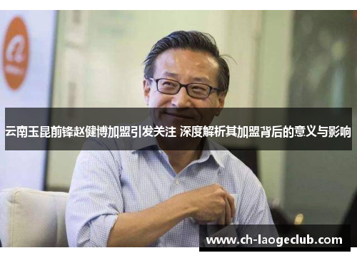 云南玉昆前锋赵健博加盟引发关注 深度解析其加盟背后的意义与影响