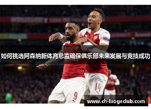 如何挑选阿森纳新体育总监确保俱乐部未来发展与竞技成功