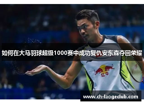 如何在大马羽球超级1000赛中成功复仇安东森夺回荣耀 如何在大马羽球超级1000赛中成功复仇安东森夺回荣耀