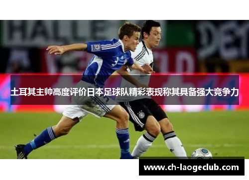 土耳其主帅高度评价日本足球队精彩表现称其具备强大竞争力