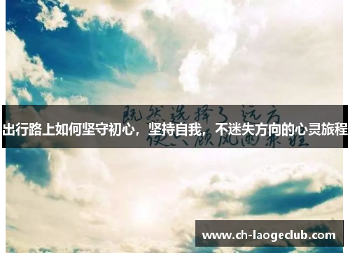 出行路上如何坚守初心,坚持自我,不迷失方向的心灵旅程 出行路上如何坚守初心,坚持自我,不迷失方向的心灵旅程