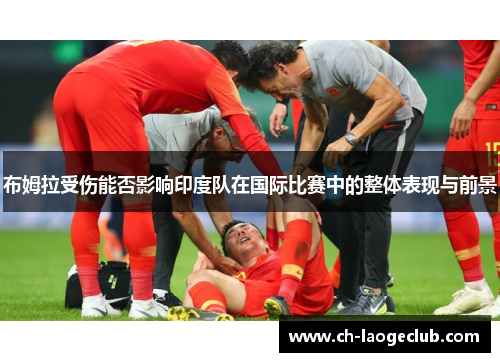 布姆拉受伤能否影响印度队在国际比赛中的整体表现与前景
