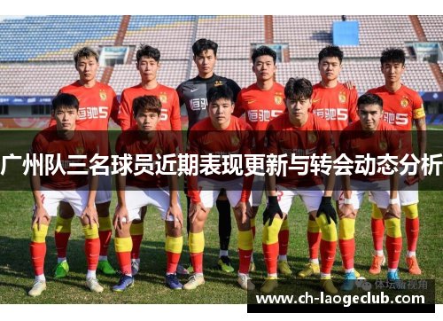 广州队三名球员近期表现更新与转会动态分析 广州队三名球员近期表现更新与转会动态分析