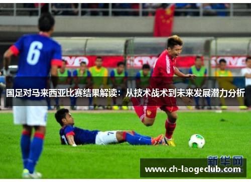 国足对马来西亚比赛结果解读:从技术战术到未来发展潜力分析 国足对马来西亚比赛结果解读:从技术战术到未来发展潜力分析