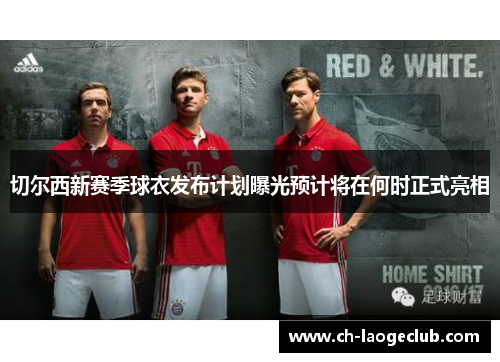 切尔西新赛季球衣发布计划曝光预计将在何时正式亮相