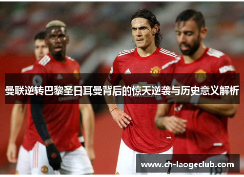 曼联逆转巴黎圣日耳曼背后的惊天逆袭与历史意义解析