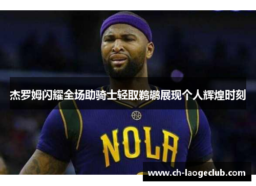 杰罗姆闪耀全场助骑士轻取鹈鹕展现个人辉煌时刻 杰罗姆闪耀全场助骑士轻取鹈鹕展现个人辉煌时刻