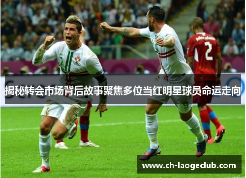 揭秘转会市场背后故事聚焦多位当红明星球员命运走向