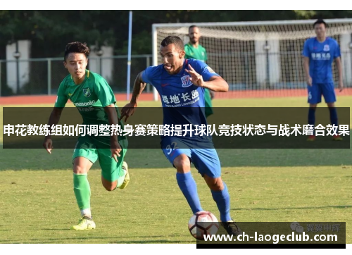 申花教练组如何调整热身赛策略提升球队竞技状态与战术磨合效果 申花教练组如何调整热身赛策略提升球队竞技状态与战术磨合效果