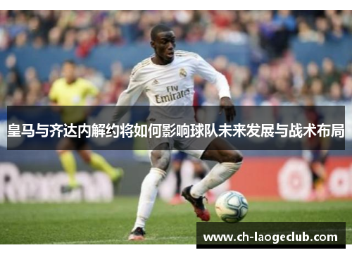 皇马与齐达内解约将如何影响球队未来发展与战术布局