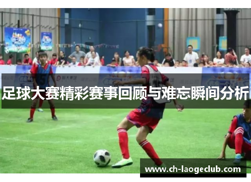 足球大赛精彩赛事回顾与难忘瞬间分析