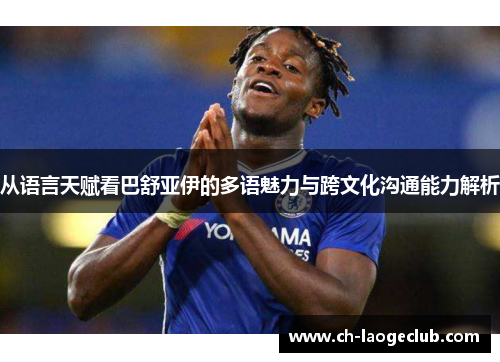 从语言天赋看巴舒亚伊的多语魅力与跨文化沟通能力解析 从语言天赋看巴舒亚伊的多语魅力与跨文化沟通能力解析