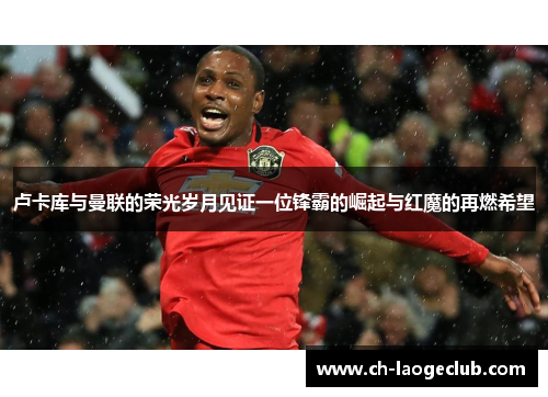 卢卡库与曼联的荣光岁月见证一位锋霸的崛起与红魔的再燃希望 卢卡库与曼联的荣光岁月见证一位锋霸的崛起与红魔的再燃希望