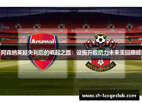 阿森纳英超失利后的崛起之路:设施升级助力未来重回巅峰 阿森纳英超失利后的崛起之路:设施升级助力未来重回巅峰
