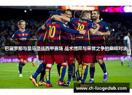 巴塞罗那与皇马激战西甲赛场 战术博弈与荣誉之争的巅峰对决 巴塞罗那与皇马激战西甲赛场 战术博弈与荣誉之争的巅峰对决