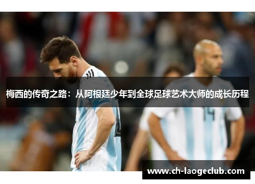 梅西的传奇之路：从阿根廷少年到全球足球艺术大师的成长历程