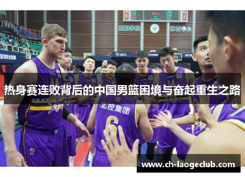 热身赛连败背后的中国男篮困境与奋起重生之路 热身赛连败背后的中国男篮困境与奋起重生之路