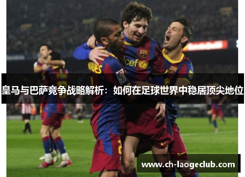 皇马与巴萨竞争战略解析:如何在足球世界中稳居顶尖地位 皇马与巴萨竞争战略解析:如何在足球世界中稳居顶尖地位