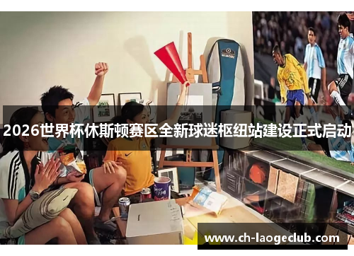 2026世界杯休斯顿赛区全新球迷枢纽站建设正式启动