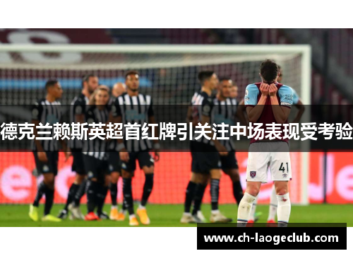 德克兰赖斯英超首红牌引关注中场表现受考验