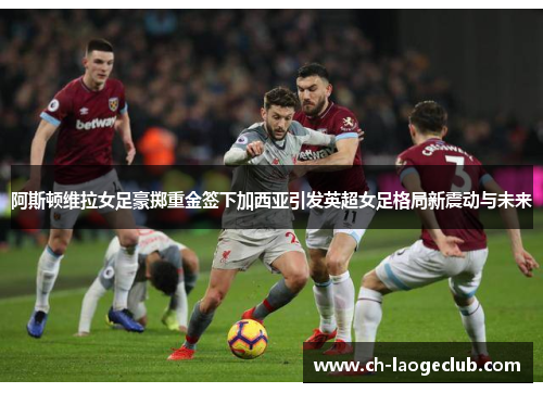 阿斯顿维拉女足豪掷重金签下加西亚引发英超女足格局新震动与未来 阿斯顿维拉女足豪掷重金签下加西亚引发英超女足格局新震动与未来