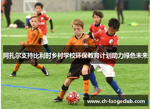 阿扎尔支持比利时乡村学校环保教育计划助力绿色未来 阿扎尔支持比利时乡村学校环保教育计划助力绿色未来